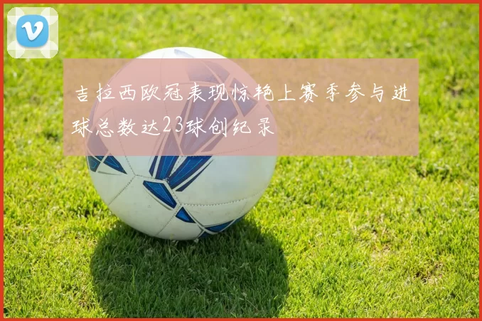 吉拉西欧冠表现惊艳上赛季参与进球总数达23球创纪录