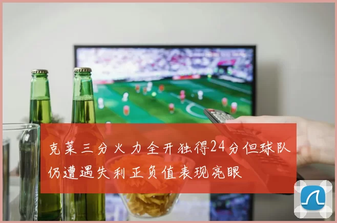 克莱三分火力全开独得24分但球队仍遭遇失利正负值表现亮眼