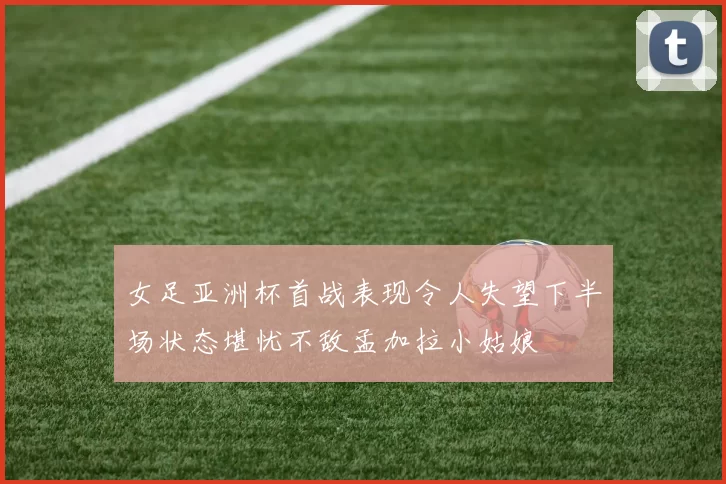 女足亚洲杯首战表现令人失望下半场状态堪忧不敌孟加拉小姑娘