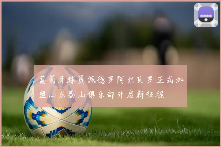 葡萄牙球员佩德罗阿尔瓦罗正式加盟山东泰山俱乐部开启新征程