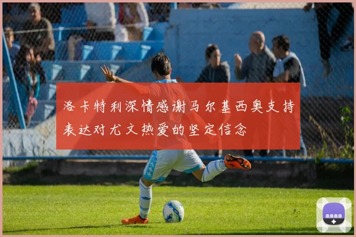 洛卡特利深情感谢马尔基西奥支持表达对尤文热爱的坚定信念
