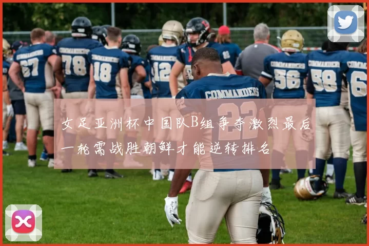 女足亚洲杯中国队B组争夺激烈最后一轮需战胜朝鲜才能逆转排名