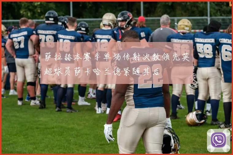 萨拉赫本赛季单场传射次数领先英超球员萨卡哈兰德紧随其后