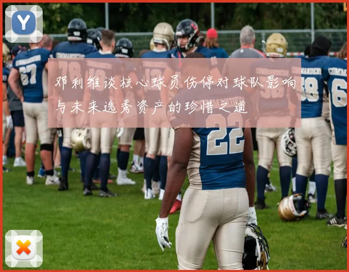 邓利维谈核心球员伤停对球队影响与未来选秀资产的珍惜之道