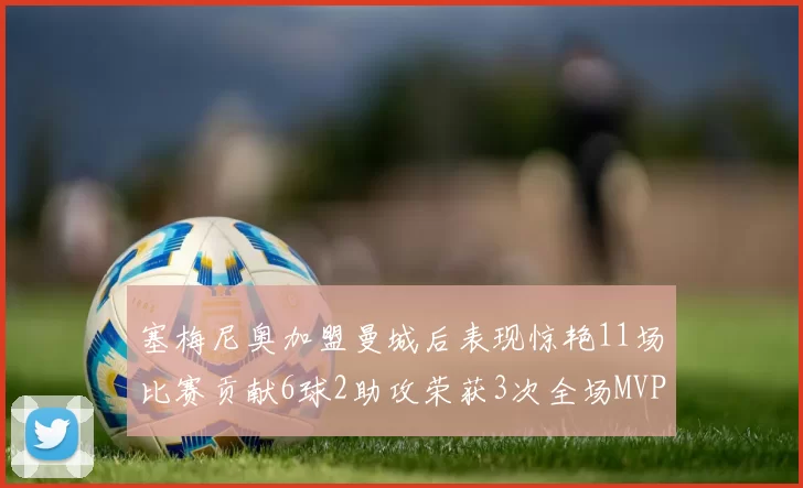 塞梅尼奥加盟曼城后表现惊艳11场比赛贡献6球2助攻荣获3次全场MVP