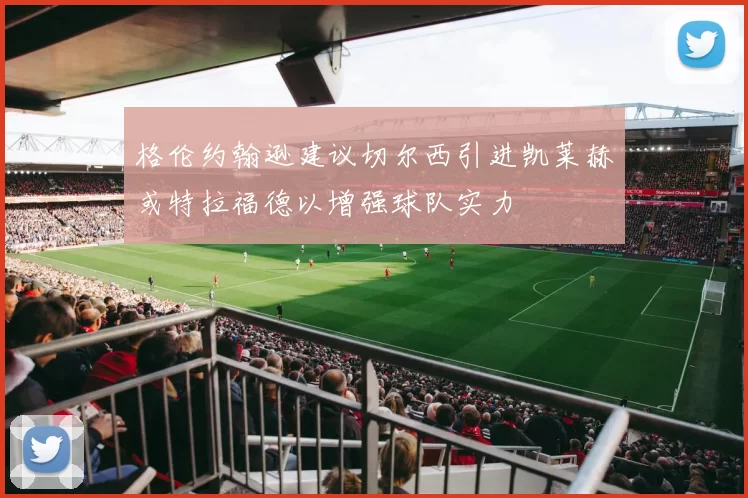 格伦约翰逊建议切尔西引进凯莱赫或特拉福德以增强球队实力
