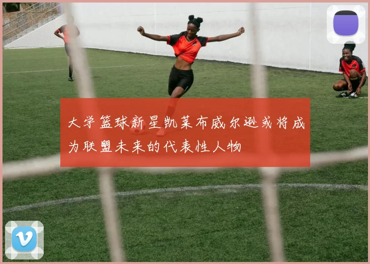 大学篮球新星凯莱布威尔逊或将成为联盟未来的代表性人物