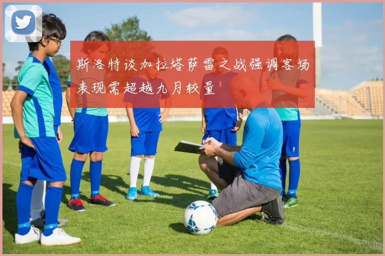 斯洛特谈加拉塔萨雷之战强调客场表现需超越九月较量