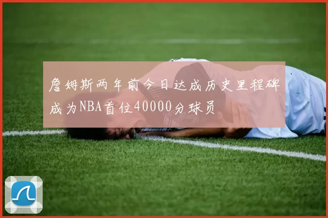 詹姆斯两年前今日达成历史里程碑成为NBA首位40000分球员
