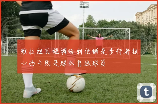 维拉纽瓦强调哈利伯顿是步行者核心西卡则是球队首选球员