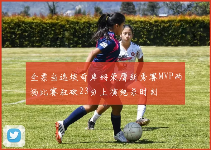 全票当选埃奇库姆荣膺新秀赛MVP两场比赛狂砍23分上演绝杀时刻