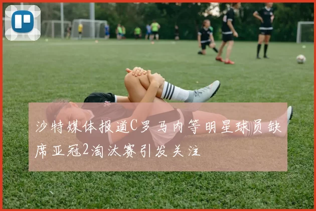 沙特媒体报道C罗马内等明星球员缺席亚冠2淘汰赛引发关注