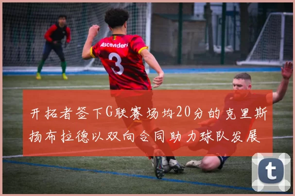 开拓者签下G联赛场均20分的克里斯扬布拉德以双向合同助力球队发展