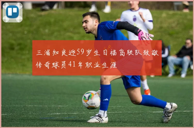 三浦知良迎59岁生日福岛联队致敬传奇球员41年职业生涯