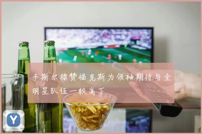 卡斯尔称赞福克斯为领袖期待与全明星队伍一较高下
