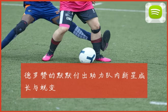 德罗赞的默默付出助力队内新星成长与蜕变