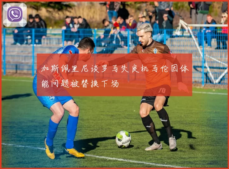 加斯佩里尼谈罗马失良机马伦因体能问题被替换下场
