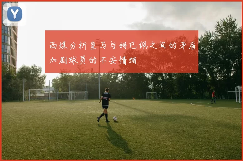西媒分析皇马与姆巴佩之间的矛盾加剧球员的不安情绪