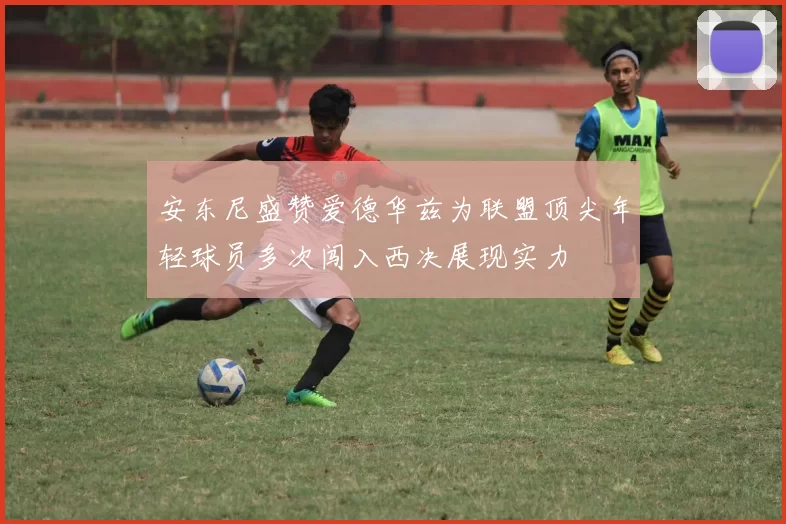 安东尼盛赞爱德华兹为联盟顶尖年轻球员多次闯入西决展现实力
